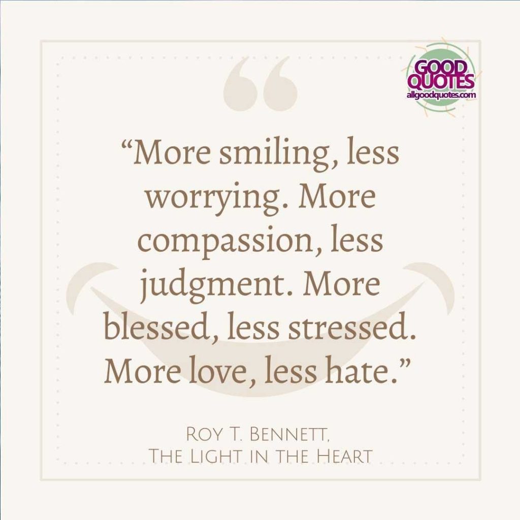 60 Good Quotes on Smiles 56 “More smiling, less worrying. More compassion, less judgment. More blessed, less stressed. More love, less hate.” -Roy T. Bennett, (The Light in the Heart)
