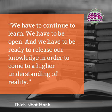 51 Great Thich Nhat Hanh Quotes on Life 10 “We have to continue to learn. We have to be open. And we have to be ready to release our knowledge in order to come to a higher understanding of reality.”